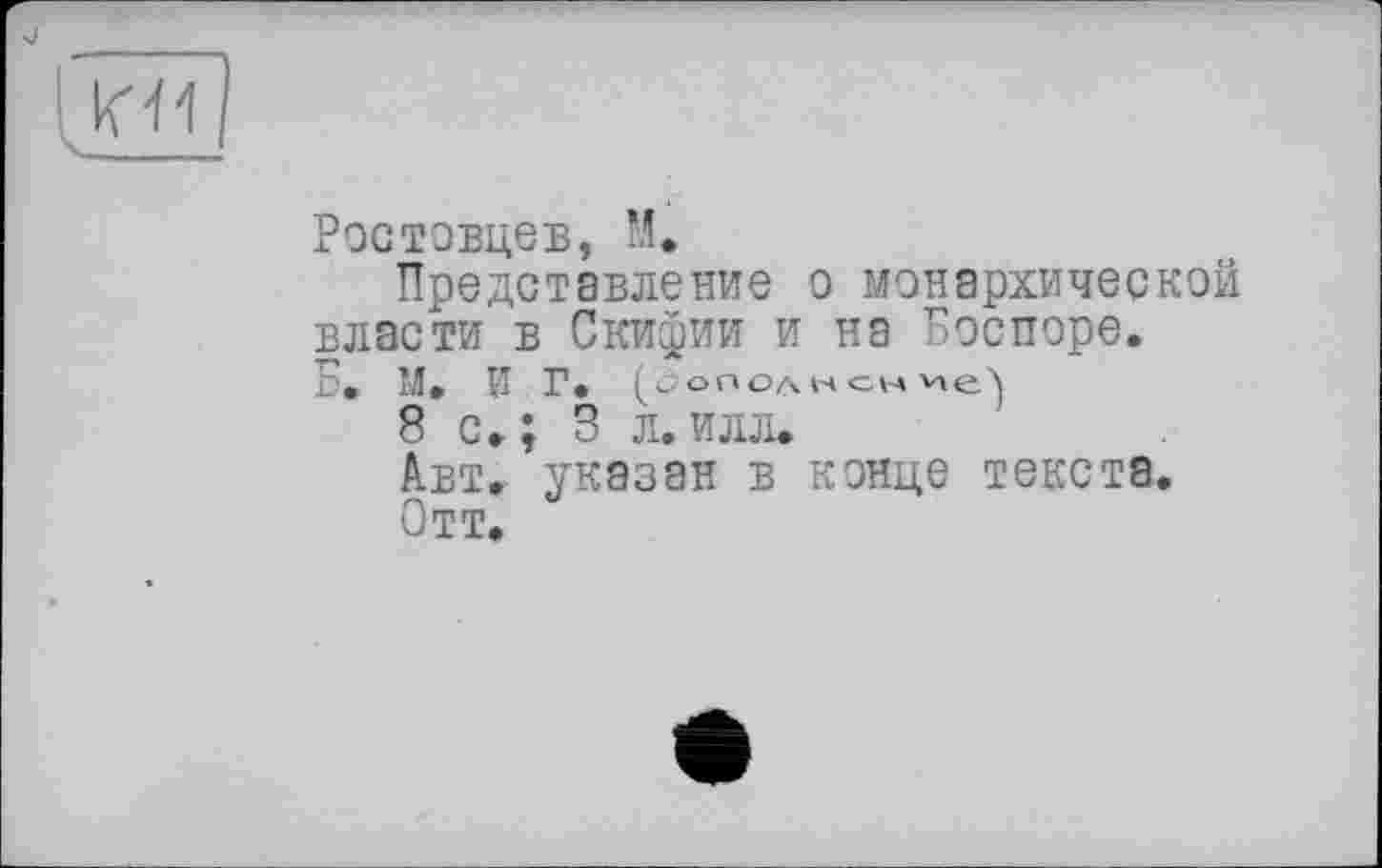 ﻿Ростовцев, М.
Представление о монархической власти в Скифии и на Боспоре. Б» М. И Г. (.дополнение')
8 с« ; 3 л. илл.
Авт. указан в конце текста.
Отт.